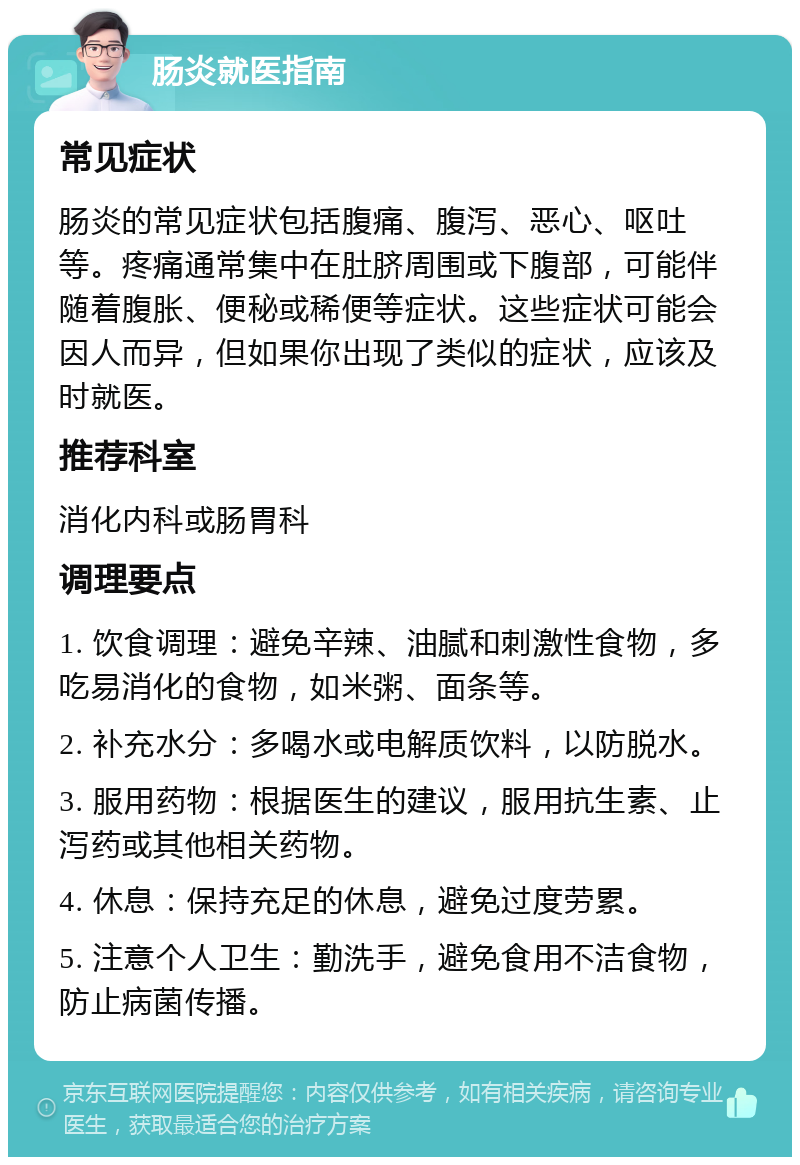 肠炎就医指南 常见症状 肠炎的常见症状包括腹痛、腹泻、恶心、呕吐等。疼痛通常集中在肚脐周围或下腹部，可能伴随着腹胀、便秘或稀便等症状。这些症状可能会因人而异，但如果你出现了类似的症状，应该及时就医。 推荐科室 消化内科或肠胃科 调理要点 1. 饮食调理：避免辛辣、油腻和刺激性食物，多吃易消化的食物，如米粥、面条等。 2. 补充水分：多喝水或电解质饮料，以防脱水。 3. 服用药物：根据医生的建议，服用抗生素、止泻药或其他相关药物。 4. 休息：保持充足的休息，避免过度劳累。 5. 注意个人卫生：勤洗手，避免食用不洁食物，防止病菌传播。