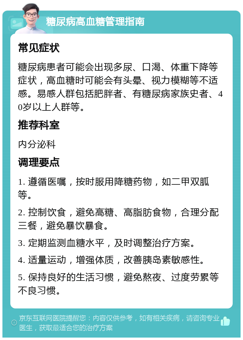 糖尿病高血糖管理指南 常见症状 糖尿病患者可能会出现多尿、口渴、体重下降等症状，高血糖时可能会有头晕、视力模糊等不适感。易感人群包括肥胖者、有糖尿病家族史者、40岁以上人群等。 推荐科室 内分泌科 调理要点 1. 遵循医嘱，按时服用降糖药物，如二甲双胍等。 2. 控制饮食，避免高糖、高脂肪食物，合理分配三餐，避免暴饮暴食。 3. 定期监测血糖水平，及时调整治疗方案。 4. 适量运动，增强体质，改善胰岛素敏感性。 5. 保持良好的生活习惯，避免熬夜、过度劳累等不良习惯。