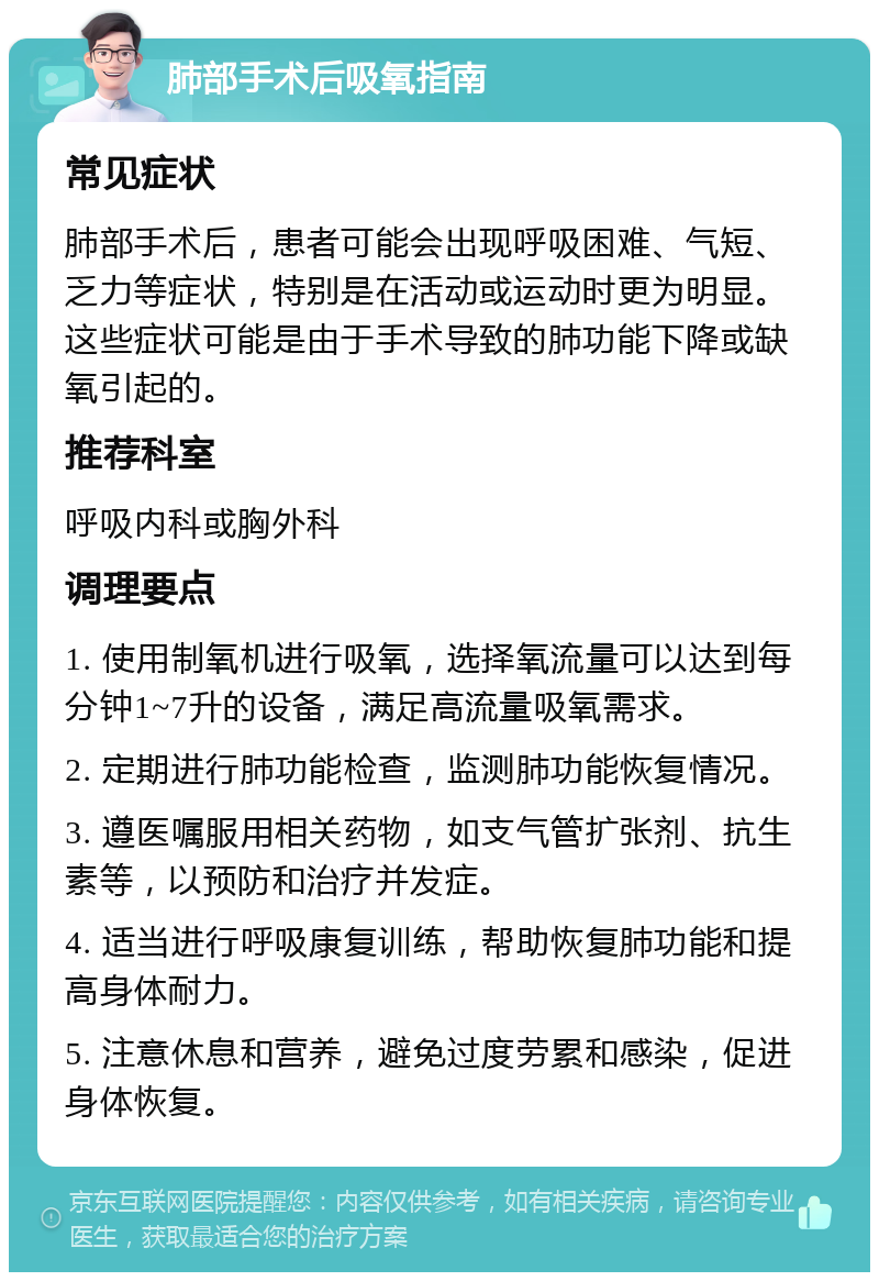 肺部手术后吸氧指南 常见症状 肺部手术后，患者可能会出现呼吸困难、气短、乏力等症状，特别是在活动或运动时更为明显。这些症状可能是由于手术导致的肺功能下降或缺氧引起的。 推荐科室 呼吸内科或胸外科 调理要点 1. 使用制氧机进行吸氧，选择氧流量可以达到每分钟1~7升的设备，满足高流量吸氧需求。 2. 定期进行肺功能检查，监测肺功能恢复情况。 3. 遵医嘱服用相关药物，如支气管扩张剂、抗生素等，以预防和治疗并发症。 4. 适当进行呼吸康复训练，帮助恢复肺功能和提高身体耐力。 5. 注意休息和营养，避免过度劳累和感染，促进身体恢复。