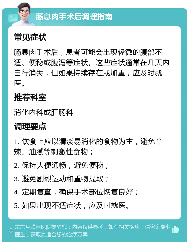 肠息肉手术后调理指南 常见症状 肠息肉手术后，患者可能会出现轻微的腹部不适、便秘或腹泻等症状。这些症状通常在几天内自行消失，但如果持续存在或加重，应及时就医。 推荐科室 消化内科或肛肠科 调理要点 1. 饮食上应以清淡易消化的食物为主，避免辛辣、油腻等刺激性食物； 2. 保持大便通畅，避免便秘； 3. 避免剧烈运动和重物提取； 4. 定期复查，确保手术部位恢复良好； 5. 如果出现不适症状，应及时就医。