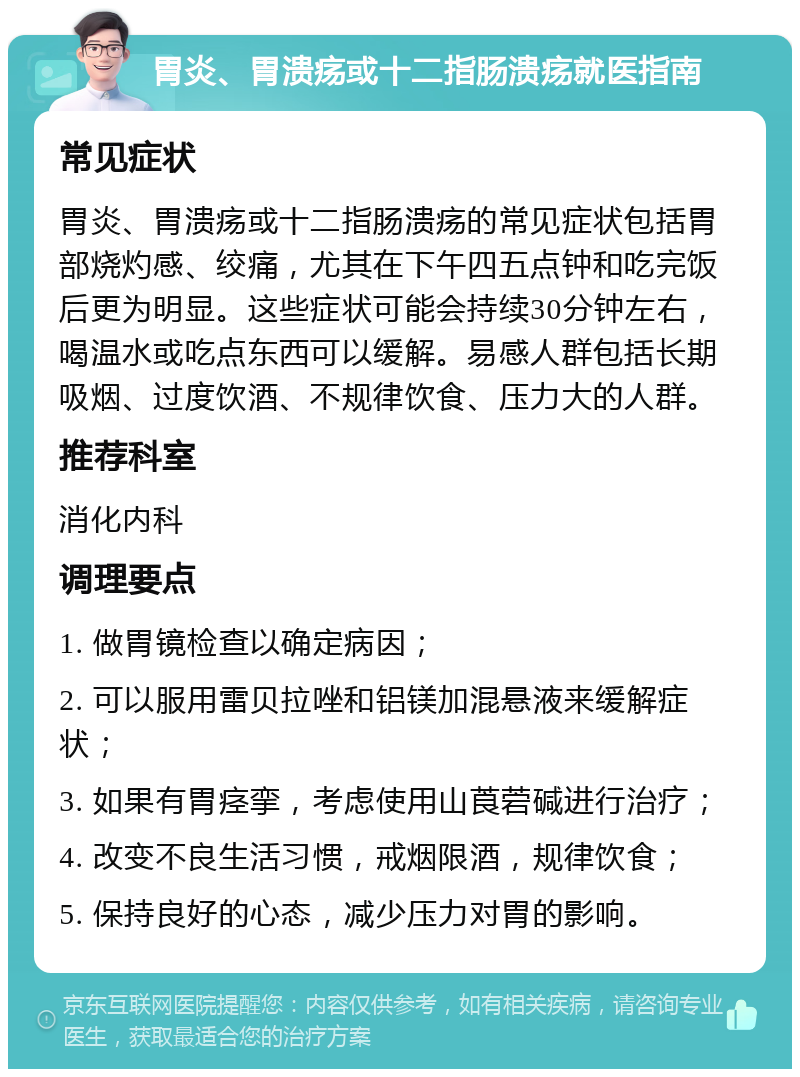 胃炎、胃溃疡或十二指肠溃疡就医指南 常见症状 胃炎、胃溃疡或十二指肠溃疡的常见症状包括胃部烧灼感、绞痛，尤其在下午四五点钟和吃完饭后更为明显。这些症状可能会持续30分钟左右，喝温水或吃点东西可以缓解。易感人群包括长期吸烟、过度饮酒、不规律饮食、压力大的人群。 推荐科室 消化内科 调理要点 1. 做胃镜检查以确定病因； 2. 可以服用雷贝拉唑和铝镁加混悬液来缓解症状； 3. 如果有胃痉挛，考虑使用山莨菪碱进行治疗； 4. 改变不良生活习惯，戒烟限酒，规律饮食； 5. 保持良好的心态，减少压力对胃的影响。