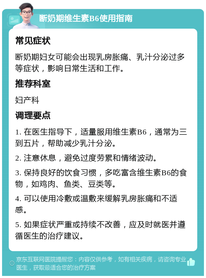 断奶期维生素B6使用指南 常见症状 断奶期妇女可能会出现乳房胀痛、乳汁分泌过多等症状，影响日常生活和工作。 推荐科室 妇产科 调理要点 1. 在医生指导下，适量服用维生素B6，通常为三到五片，帮助减少乳汁分泌。 2. 注意休息，避免过度劳累和情绪波动。 3. 保持良好的饮食习惯，多吃富含维生素B6的食物，如鸡肉、鱼类、豆类等。 4. 可以使用冷敷或温敷来缓解乳房胀痛和不适感。 5. 如果症状严重或持续不改善，应及时就医并遵循医生的治疗建议。