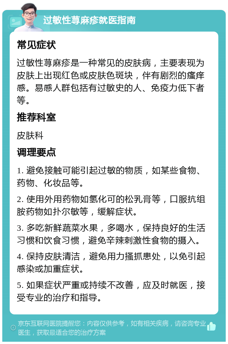 过敏性荨麻疹就医指南 常见症状 过敏性荨麻疹是一种常见的皮肤病，主要表现为皮肤上出现红色或皮肤色斑块，伴有剧烈的瘙痒感。易感人群包括有过敏史的人、免疫力低下者等。 推荐科室 皮肤科 调理要点 1. 避免接触可能引起过敏的物质，如某些食物、药物、化妆品等。 2. 使用外用药物如氢化可的松乳膏等，口服抗组胺药物如扑尔敏等，缓解症状。 3. 多吃新鲜蔬菜水果，多喝水，保持良好的生活习惯和饮食习惯，避免辛辣刺激性食物的摄入。 4. 保持皮肤清洁，避免用力搔抓患处，以免引起感染或加重症状。 5. 如果症状严重或持续不改善，应及时就医，接受专业的治疗和指导。