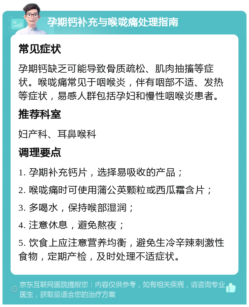 孕期钙补充与喉咙痛处理指南 常见症状 孕期钙缺乏可能导致骨质疏松、肌肉抽搐等症状。喉咙痛常见于咽喉炎，伴有咽部不适、发热等症状，易感人群包括孕妇和慢性咽喉炎患者。 推荐科室 妇产科、耳鼻喉科 调理要点 1. 孕期补充钙片，选择易吸收的产品； 2. 喉咙痛时可使用蒲公英颗粒或西瓜霜含片； 3. 多喝水，保持喉部湿润； 4. 注意休息，避免熬夜； 5. 饮食上应注意营养均衡，避免生冷辛辣刺激性食物，定期产检，及时处理不适症状。