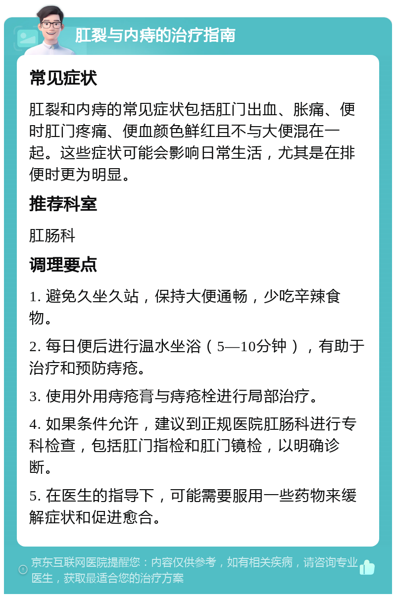 肛裂与内痔的治疗指南 常见症状 肛裂和内痔的常见症状包括肛门出血、胀痛、便时肛门疼痛、便血颜色鲜红且不与大便混在一起。这些症状可能会影响日常生活，尤其是在排便时更为明显。 推荐科室 肛肠科 调理要点 1. 避免久坐久站，保持大便通畅，少吃辛辣食物。 2. 每日便后进行温水坐浴（5—10分钟），有助于治疗和预防痔疮。 3. 使用外用痔疮膏与痔疮栓进行局部治疗。 4. 如果条件允许，建议到正规医院肛肠科进行专科检查，包括肛门指检和肛门镜检，以明确诊断。 5. 在医生的指导下，可能需要服用一些药物来缓解症状和促进愈合。