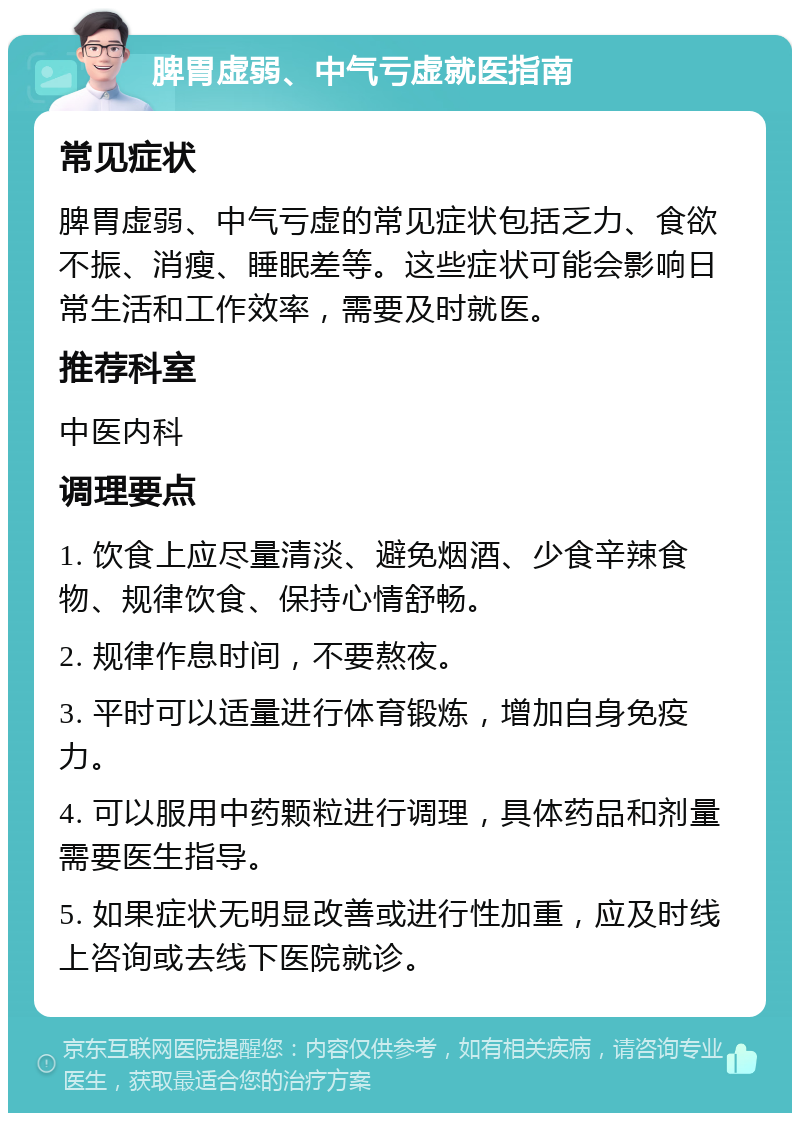 脾胃虚弱、中气亏虚就医指南 常见症状 脾胃虚弱、中气亏虚的常见症状包括乏力、食欲不振、消瘦、睡眠差等。这些症状可能会影响日常生活和工作效率，需要及时就医。 推荐科室 中医内科 调理要点 1. 饮食上应尽量清淡、避免烟酒、少食辛辣食物、规律饮食、保持心情舒畅。 2. 规律作息时间，不要熬夜。 3. 平时可以适量进行体育锻炼，增加自身免疫力。 4. 可以服用中药颗粒进行调理，具体药品和剂量需要医生指导。 5. 如果症状无明显改善或进行性加重，应及时线上咨询或去线下医院就诊。