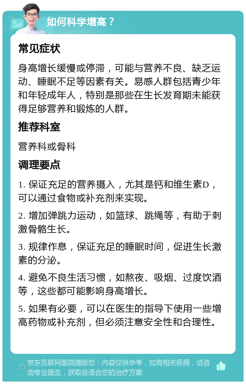 如何科学增高？ 常见症状 身高增长缓慢或停滞，可能与营养不良、缺乏运动、睡眠不足等因素有关。易感人群包括青少年和年轻成年人，特别是那些在生长发育期未能获得足够营养和锻炼的人群。 推荐科室 营养科或骨科 调理要点 1. 保证充足的营养摄入，尤其是钙和维生素D，可以通过食物或补充剂来实现。 2. 增加弹跳力运动，如篮球、跳绳等，有助于刺激骨骼生长。 3. 规律作息，保证充足的睡眠时间，促进生长激素的分泌。 4. 避免不良生活习惯，如熬夜、吸烟、过度饮酒等，这些都可能影响身高增长。 5. 如果有必要，可以在医生的指导下使用一些增高药物或补充剂，但必须注意安全性和合理性。