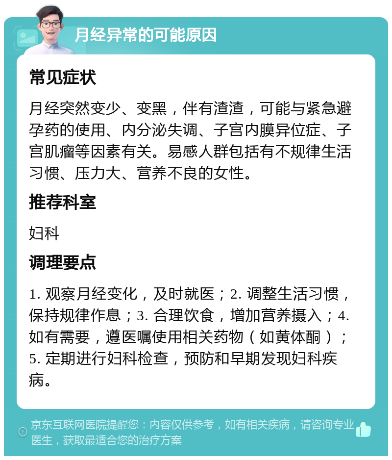 月经异常的可能原因 常见症状 月经突然变少、变黑，伴有渣渣，可能与紧急避孕药的使用、内分泌失调、子宫内膜异位症、子宫肌瘤等因素有关。易感人群包括有不规律生活习惯、压力大、营养不良的女性。 推荐科室 妇科 调理要点 1. 观察月经变化，及时就医；2. 调整生活习惯，保持规律作息；3. 合理饮食，增加营养摄入；4. 如有需要，遵医嘱使用相关药物（如黄体酮）；5. 定期进行妇科检查，预防和早期发现妇科疾病。