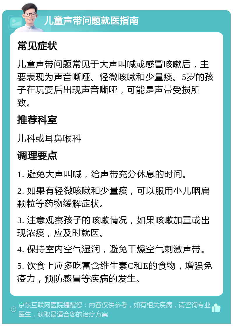 儿童声带问题就医指南 常见症状 儿童声带问题常见于大声叫喊或感冒咳嗽后，主要表现为声音嘶哑、轻微咳嗽和少量痰。5岁的孩子在玩耍后出现声音嘶哑，可能是声带受损所致。 推荐科室 儿科或耳鼻喉科 调理要点 1. 避免大声叫喊，给声带充分休息的时间。 2. 如果有轻微咳嗽和少量痰，可以服用小儿咽扁颗粒等药物缓解症状。 3. 注意观察孩子的咳嗽情况，如果咳嗽加重或出现浓痰，应及时就医。 4. 保持室内空气湿润，避免干燥空气刺激声带。 5. 饮食上应多吃富含维生素C和E的食物，增强免疫力，预防感冒等疾病的发生。