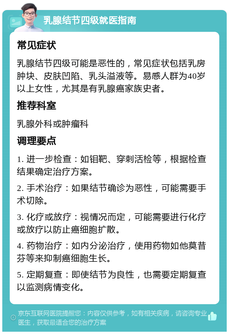 乳腺结节四级就医指南 常见症状 乳腺结节四级可能是恶性的，常见症状包括乳房肿块、皮肤凹陷、乳头溢液等。易感人群为40岁以上女性，尤其是有乳腺癌家族史者。 推荐科室 乳腺外科或肿瘤科 调理要点 1. 进一步检查：如钼靶、穿刺活检等，根据检查结果确定治疗方案。 2. 手术治疗：如果结节确诊为恶性，可能需要手术切除。 3. 化疗或放疗：视情况而定，可能需要进行化疗或放疗以防止癌细胞扩散。 4. 药物治疗：如内分泌治疗，使用药物如他莫昔芬等来抑制癌细胞生长。 5. 定期复查：即使结节为良性，也需要定期复查以监测病情变化。