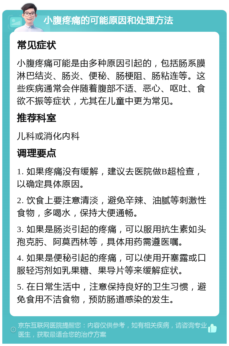 小腹疼痛的可能原因和处理方法 常见症状 小腹疼痛可能是由多种原因引起的，包括肠系膜淋巴结炎、肠炎、便秘、肠梗阻、肠粘连等。这些疾病通常会伴随着腹部不适、恶心、呕吐、食欲不振等症状，尤其在儿童中更为常见。 推荐科室 儿科或消化内科 调理要点 1. 如果疼痛没有缓解，建议去医院做B超检查，以确定具体原因。 2. 饮食上要注意清淡，避免辛辣、油腻等刺激性食物，多喝水，保持大便通畅。 3. 如果是肠炎引起的疼痛，可以服用抗生素如头孢克肟、阿莫西林等，具体用药需遵医嘱。 4. 如果是便秘引起的疼痛，可以使用开塞露或口服轻泻剂如乳果糖、果导片等来缓解症状。 5. 在日常生活中，注意保持良好的卫生习惯，避免食用不洁食物，预防肠道感染的发生。