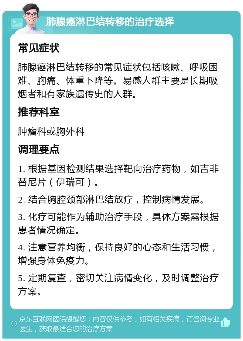 肺腺癌淋巴结转移的治疗选择 常见症状 肺腺癌淋巴结转移的常见症状包括咳嗽、呼吸困难、胸痛、体重下降等。易感人群主要是长期吸烟者和有家族遗传史的人群。 推荐科室 肿瘤科或胸外科 调理要点 1. 根据基因检测结果选择靶向治疗药物，如吉非替尼片（伊瑞可）。 2. 结合胸腔颈部淋巴结放疗，控制病情发展。 3. 化疗可能作为辅助治疗手段，具体方案需根据患者情况确定。 4. 注意营养均衡，保持良好的心态和生活习惯，增强身体免疫力。 5. 定期复查，密切关注病情变化，及时调整治疗方案。