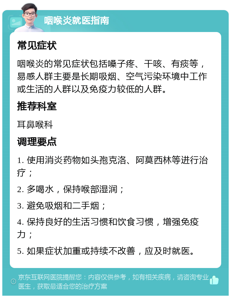 咽喉炎就医指南 常见症状 咽喉炎的常见症状包括嗓子疼、干咳、有痰等，易感人群主要是长期吸烟、空气污染环境中工作或生活的人群以及免疫力较低的人群。 推荐科室 耳鼻喉科 调理要点 1. 使用消炎药物如头孢克洛、阿莫西林等进行治疗； 2. 多喝水，保持喉部湿润； 3. 避免吸烟和二手烟； 4. 保持良好的生活习惯和饮食习惯，增强免疫力； 5. 如果症状加重或持续不改善，应及时就医。