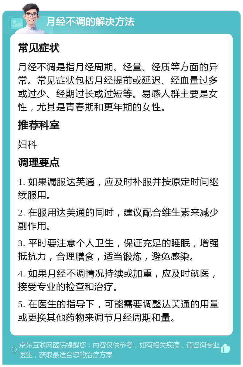 月经不调的解决方法 常见症状 月经不调是指月经周期、经量、经质等方面的异常。常见症状包括月经提前或延迟、经血量过多或过少、经期过长或过短等。易感人群主要是女性，尤其是青春期和更年期的女性。 推荐科室 妇科 调理要点 1. 如果漏服达芙通，应及时补服并按原定时间继续服用。 2. 在服用达芙通的同时，建议配合维生素来减少副作用。 3. 平时要注意个人卫生，保证充足的睡眠，增强抵抗力，合理膳食，适当锻炼，避免感染。 4. 如果月经不调情况持续或加重，应及时就医，接受专业的检查和治疗。 5. 在医生的指导下，可能需要调整达芙通的用量或更换其他药物来调节月经周期和量。