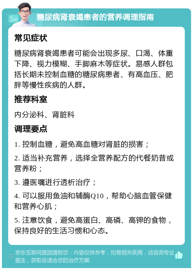 糖尿病肾衰竭患者的营养调理指南 常见症状 糖尿病肾衰竭患者可能会出现多尿、口渴、体重下降、视力模糊、手脚麻木等症状。易感人群包括长期未控制血糖的糖尿病患者、有高血压、肥胖等慢性疾病的人群。 推荐科室 内分泌科、肾脏科 调理要点 1. 控制血糖，避免高血糖对肾脏的损害； 2. 适当补充营养，选择全营养配方的代餐奶昔或营养粉； 3. 遵医嘱进行透析治疗； 4. 可以服用鱼油和辅酶Q10，帮助心脑血管保健和营养心肌； 5. 注意饮食，避免高蛋白、高磷、高钾的食物，保持良好的生活习惯和心态。