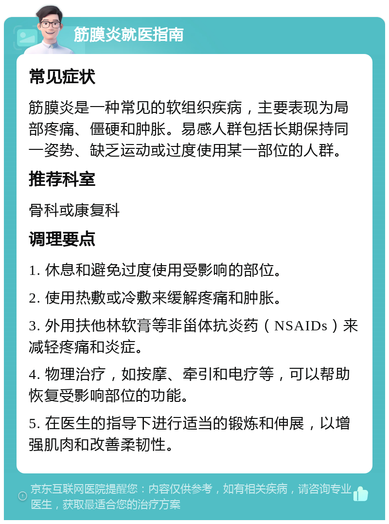 筋膜炎就医指南 常见症状 筋膜炎是一种常见的软组织疾病，主要表现为局部疼痛、僵硬和肿胀。易感人群包括长期保持同一姿势、缺乏运动或过度使用某一部位的人群。 推荐科室 骨科或康复科 调理要点 1. 休息和避免过度使用受影响的部位。 2. 使用热敷或冷敷来缓解疼痛和肿胀。 3. 外用扶他林软膏等非甾体抗炎药（NSAIDs）来减轻疼痛和炎症。 4. 物理治疗，如按摩、牵引和电疗等，可以帮助恢复受影响部位的功能。 5. 在医生的指导下进行适当的锻炼和伸展，以增强肌肉和改善柔韧性。