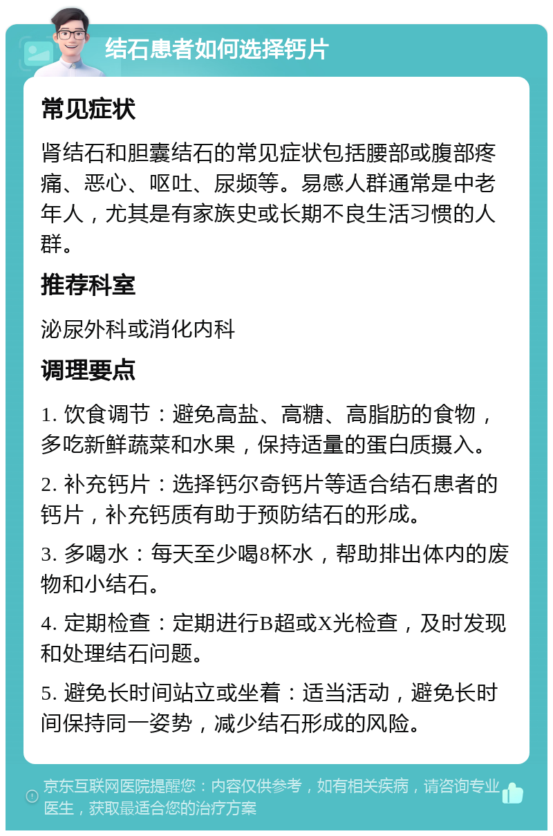 结石患者如何选择钙片 常见症状 肾结石和胆囊结石的常见症状包括腰部或腹部疼痛、恶心、呕吐、尿频等。易感人群通常是中老年人，尤其是有家族史或长期不良生活习惯的人群。 推荐科室 泌尿外科或消化内科 调理要点 1. 饮食调节：避免高盐、高糖、高脂肪的食物，多吃新鲜蔬菜和水果，保持适量的蛋白质摄入。 2. 补充钙片：选择钙尔奇钙片等适合结石患者的钙片，补充钙质有助于预防结石的形成。 3. 多喝水：每天至少喝8杯水，帮助排出体内的废物和小结石。 4. 定期检查：定期进行B超或X光检查，及时发现和处理结石问题。 5. 避免长时间站立或坐着：适当活动，避免长时间保持同一姿势，减少结石形成的风险。