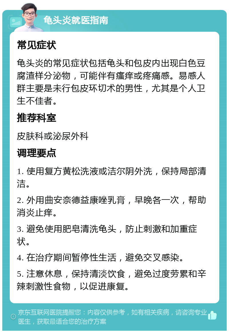 龟头炎就医指南 常见症状 龟头炎的常见症状包括龟头和包皮内出现白色豆腐渣样分泌物，可能伴有瘙痒或疼痛感。易感人群主要是未行包皮环切术的男性，尤其是个人卫生不佳者。 推荐科室 皮肤科或泌尿外科 调理要点 1. 使用复方黄松洗液或洁尔阴外洗，保持局部清洁。 2. 外用曲安奈德益康唑乳膏，早晚各一次，帮助消炎止痒。 3. 避免使用肥皂清洗龟头，防止刺激和加重症状。 4. 在治疗期间暂停性生活，避免交叉感染。 5. 注意休息，保持清淡饮食，避免过度劳累和辛辣刺激性食物，以促进康复。