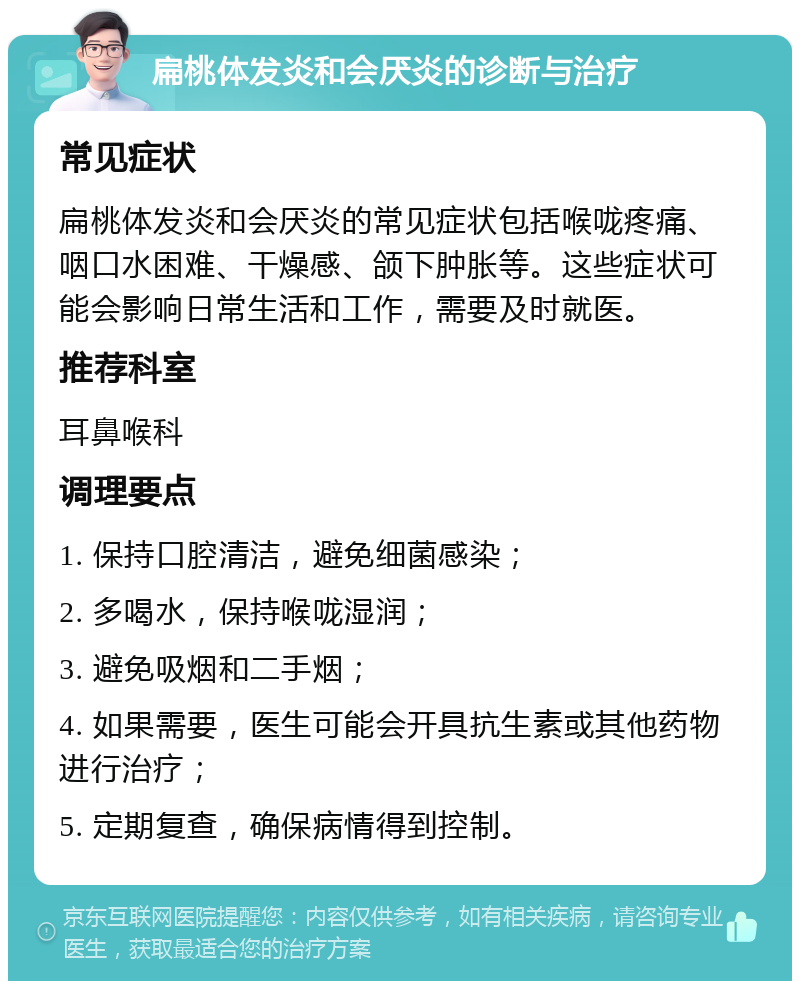 扁桃体发炎和会厌炎的诊断与治疗 常见症状 扁桃体发炎和会厌炎的常见症状包括喉咙疼痛、咽口水困难、干燥感、颌下肿胀等。这些症状可能会影响日常生活和工作，需要及时就医。 推荐科室 耳鼻喉科 调理要点 1. 保持口腔清洁，避免细菌感染； 2. 多喝水，保持喉咙湿润； 3. 避免吸烟和二手烟； 4. 如果需要，医生可能会开具抗生素或其他药物进行治疗； 5. 定期复查，确保病情得到控制。