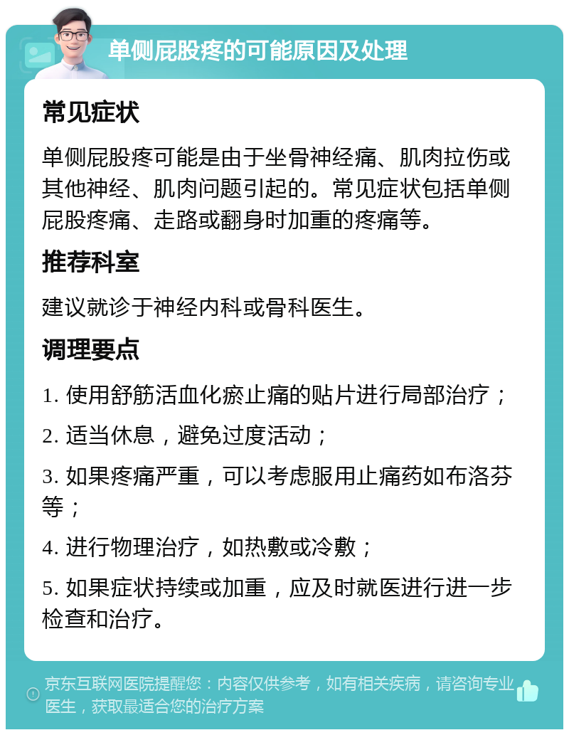 单侧屁股疼的可能原因及处理 常见症状 单侧屁股疼可能是由于坐骨神经痛、肌肉拉伤或其他神经、肌肉问题引起的。常见症状包括单侧屁股疼痛、走路或翻身时加重的疼痛等。 推荐科室 建议就诊于神经内科或骨科医生。 调理要点 1. 使用舒筋活血化瘀止痛的贴片进行局部治疗； 2. 适当休息，避免过度活动； 3. 如果疼痛严重，可以考虑服用止痛药如布洛芬等； 4. 进行物理治疗，如热敷或冷敷； 5. 如果症状持续或加重，应及时就医进行进一步检查和治疗。