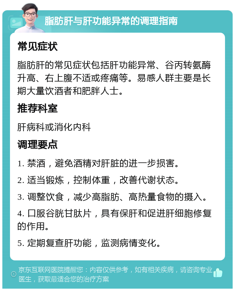 脂肪肝与肝功能异常的调理指南 常见症状 脂肪肝的常见症状包括肝功能异常、谷丙转氨酶升高、右上腹不适或疼痛等。易感人群主要是长期大量饮酒者和肥胖人士。 推荐科室 肝病科或消化内科 调理要点 1. 禁酒，避免酒精对肝脏的进一步损害。 2. 适当锻炼，控制体重，改善代谢状态。 3. 调整饮食，减少高脂肪、高热量食物的摄入。 4. 口服谷胱甘肽片，具有保肝和促进肝细胞修复的作用。 5. 定期复查肝功能，监测病情变化。