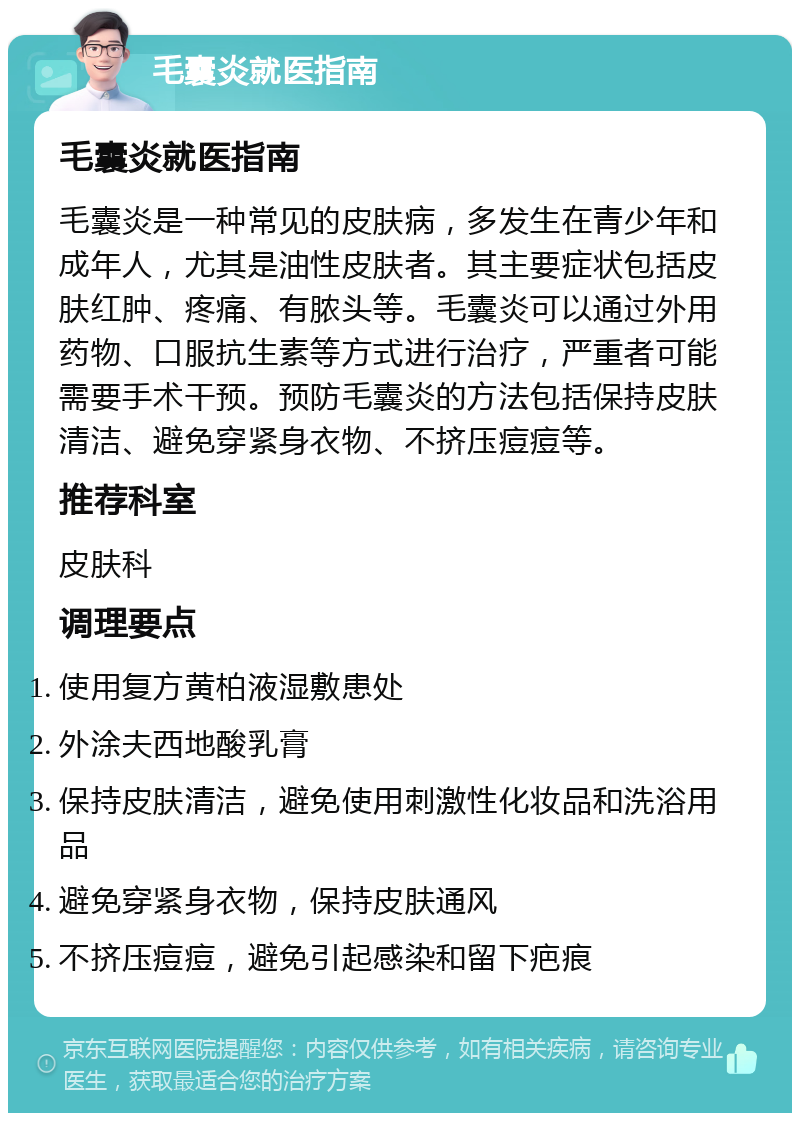 毛囊炎就医指南 毛囊炎就医指南 毛囊炎是一种常见的皮肤病，多发生在青少年和成年人，尤其是油性皮肤者。其主要症状包括皮肤红肿、疼痛、有脓头等。毛囊炎可以通过外用药物、口服抗生素等方式进行治疗，严重者可能需要手术干预。预防毛囊炎的方法包括保持皮肤清洁、避免穿紧身衣物、不挤压痘痘等。 推荐科室 皮肤科 调理要点 使用复方黄柏液湿敷患处 外涂夫西地酸乳膏 保持皮肤清洁，避免使用刺激性化妆品和洗浴用品 避免穿紧身衣物，保持皮肤通风 不挤压痘痘，避免引起感染和留下疤痕