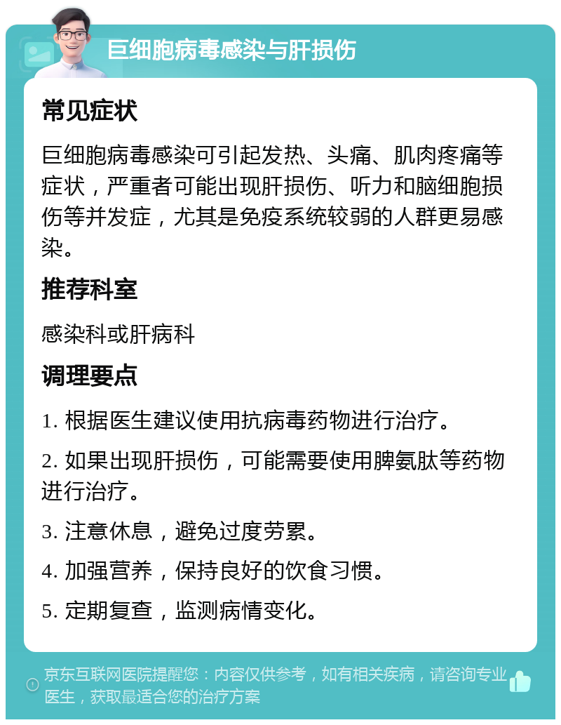 巨细胞病毒感染与肝损伤 常见症状 巨细胞病毒感染可引起发热、头痛、肌肉疼痛等症状，严重者可能出现肝损伤、听力和脑细胞损伤等并发症，尤其是免疫系统较弱的人群更易感染。 推荐科室 感染科或肝病科 调理要点 1. 根据医生建议使用抗病毒药物进行治疗。 2. 如果出现肝损伤，可能需要使用脾氨肽等药物进行治疗。 3. 注意休息，避免过度劳累。 4. 加强营养，保持良好的饮食习惯。 5. 定期复查，监测病情变化。