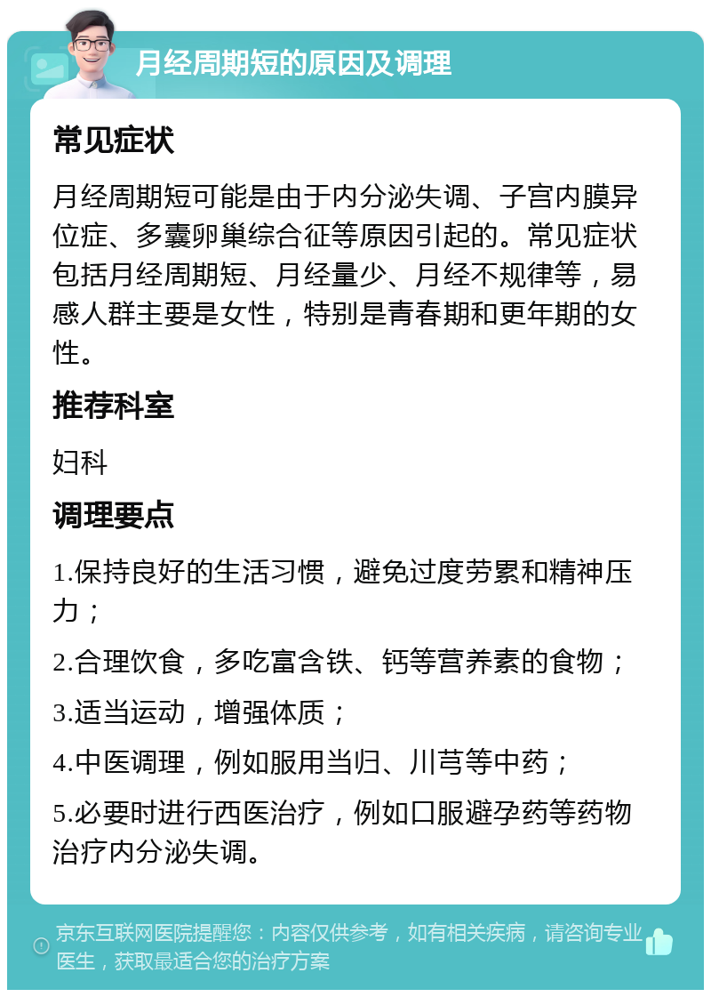 月经周期短的原因及调理 常见症状 月经周期短可能是由于内分泌失调、子宫内膜异位症、多囊卵巢综合征等原因引起的。常见症状包括月经周期短、月经量少、月经不规律等，易感人群主要是女性，特别是青春期和更年期的女性。 推荐科室 妇科 调理要点 1.保持良好的生活习惯，避免过度劳累和精神压力； 2.合理饮食，多吃富含铁、钙等营养素的食物； 3.适当运动，增强体质； 4.中医调理，例如服用当归、川芎等中药； 5.必要时进行西医治疗，例如口服避孕药等药物治疗内分泌失调。