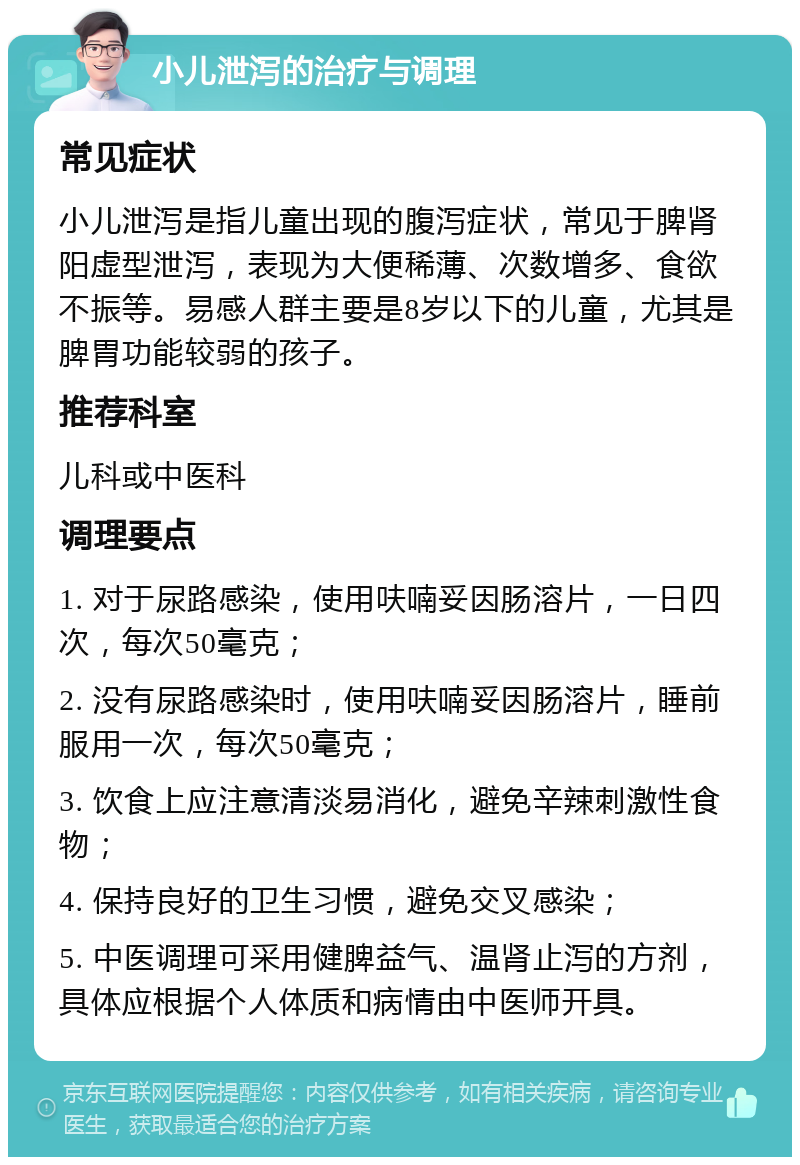 小儿泄泻的治疗与调理 常见症状 小儿泄泻是指儿童出现的腹泻症状，常见于脾肾阳虚型泄泻，表现为大便稀薄、次数增多、食欲不振等。易感人群主要是8岁以下的儿童，尤其是脾胃功能较弱的孩子。 推荐科室 儿科或中医科 调理要点 1. 对于尿路感染，使用呋喃妥因肠溶片，一日四次，每次50毫克； 2. 没有尿路感染时，使用呋喃妥因肠溶片，睡前服用一次，每次50毫克； 3. 饮食上应注意清淡易消化，避免辛辣刺激性食物； 4. 保持良好的卫生习惯，避免交叉感染； 5. 中医调理可采用健脾益气、温肾止泻的方剂，具体应根据个人体质和病情由中医师开具。