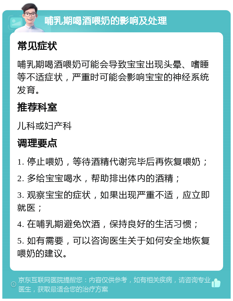 哺乳期喝酒喂奶的影响及处理 常见症状 哺乳期喝酒喂奶可能会导致宝宝出现头晕、嗜睡等不适症状，严重时可能会影响宝宝的神经系统发育。 推荐科室 儿科或妇产科 调理要点 1. 停止喂奶，等待酒精代谢完毕后再恢复喂奶； 2. 多给宝宝喝水，帮助排出体内的酒精； 3. 观察宝宝的症状，如果出现严重不适，应立即就医； 4. 在哺乳期避免饮酒，保持良好的生活习惯； 5. 如有需要，可以咨询医生关于如何安全地恢复喂奶的建议。