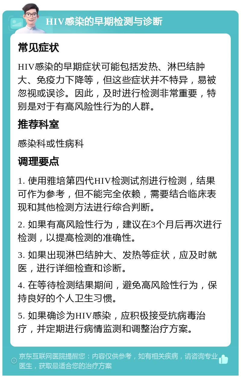 HIV感染的早期检测与诊断 常见症状 HIV感染的早期症状可能包括发热、淋巴结肿大、免疫力下降等，但这些症状并不特异，易被忽视或误诊。因此，及时进行检测非常重要，特别是对于有高风险性行为的人群。 推荐科室 感染科或性病科 调理要点 1. 使用雅培第四代HIV检测试剂进行检测，结果可作为参考，但不能完全依赖，需要结合临床表现和其他检测方法进行综合判断。 2. 如果有高风险性行为，建议在3个月后再次进行检测，以提高检测的准确性。 3. 如果出现淋巴结肿大、发热等症状，应及时就医，进行详细检查和诊断。 4. 在等待检测结果期间，避免高风险性行为，保持良好的个人卫生习惯。 5. 如果确诊为HIV感染，应积极接受抗病毒治疗，并定期进行病情监测和调整治疗方案。