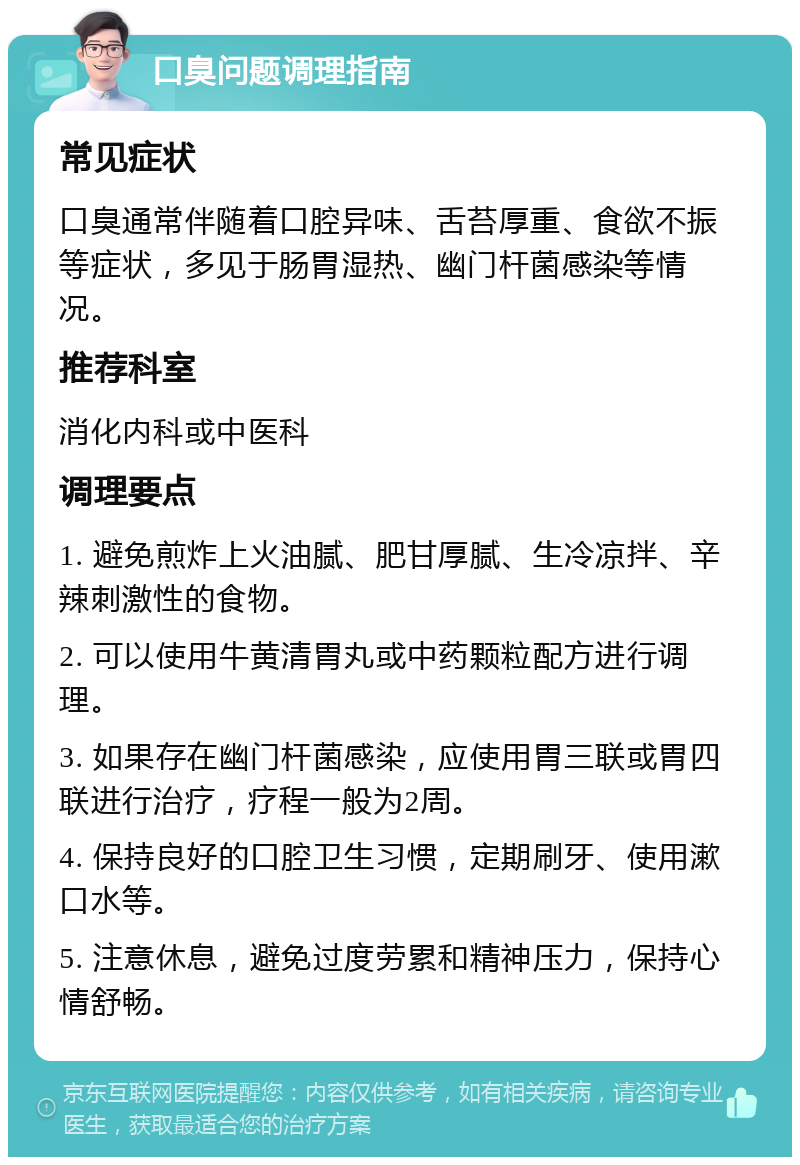 口臭问题调理指南 常见症状 口臭通常伴随着口腔异味、舌苔厚重、食欲不振等症状，多见于肠胃湿热、幽门杆菌感染等情况。 推荐科室 消化内科或中医科 调理要点 1. 避免煎炸上火油腻、肥甘厚腻、生冷凉拌、辛辣刺激性的食物。 2. 可以使用牛黄清胃丸或中药颗粒配方进行调理。 3. 如果存在幽门杆菌感染，应使用胃三联或胃四联进行治疗，疗程一般为2周。 4. 保持良好的口腔卫生习惯，定期刷牙、使用漱口水等。 5. 注意休息，避免过度劳累和精神压力，保持心情舒畅。