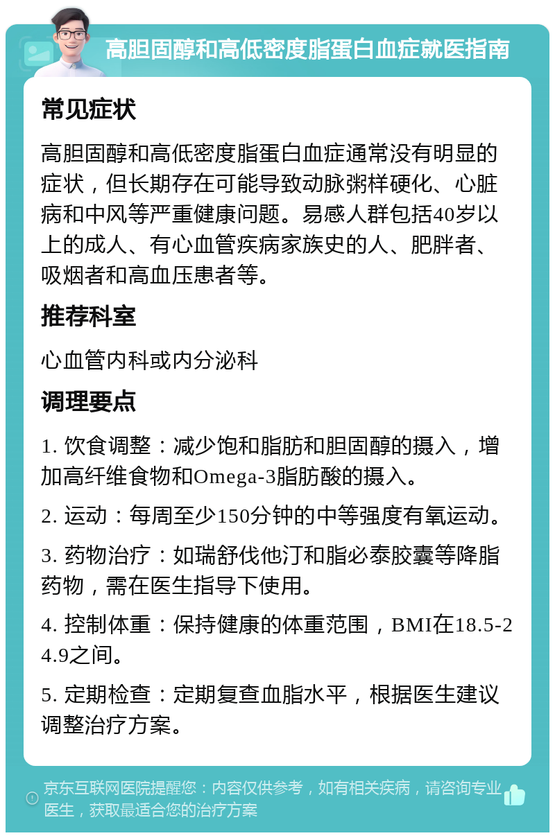 高胆固醇和高低密度脂蛋白血症就医指南 常见症状 高胆固醇和高低密度脂蛋白血症通常没有明显的症状，但长期存在可能导致动脉粥样硬化、心脏病和中风等严重健康问题。易感人群包括40岁以上的成人、有心血管疾病家族史的人、肥胖者、吸烟者和高血压患者等。 推荐科室 心血管内科或内分泌科 调理要点 1. 饮食调整：减少饱和脂肪和胆固醇的摄入，增加高纤维食物和Omega-3脂肪酸的摄入。 2. 运动：每周至少150分钟的中等强度有氧运动。 3. 药物治疗：如瑞舒伐他汀和脂必泰胶囊等降脂药物，需在医生指导下使用。 4. 控制体重：保持健康的体重范围，BMI在18.5-24.9之间。 5. 定期检查：定期复查血脂水平，根据医生建议调整治疗方案。