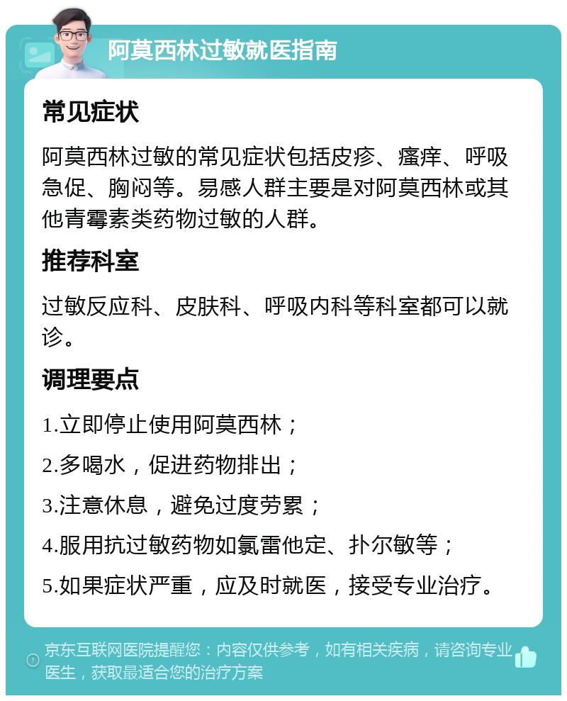 阿莫西林过敏就医指南 常见症状 阿莫西林过敏的常见症状包括皮疹、瘙痒、呼吸急促、胸闷等。易感人群主要是对阿莫西林或其他青霉素类药物过敏的人群。 推荐科室 过敏反应科、皮肤科、呼吸内科等科室都可以就诊。 调理要点 1.立即停止使用阿莫西林； 2.多喝水，促进药物排出； 3.注意休息，避免过度劳累； 4.服用抗过敏药物如氯雷他定、扑尔敏等； 5.如果症状严重，应及时就医，接受专业治疗。