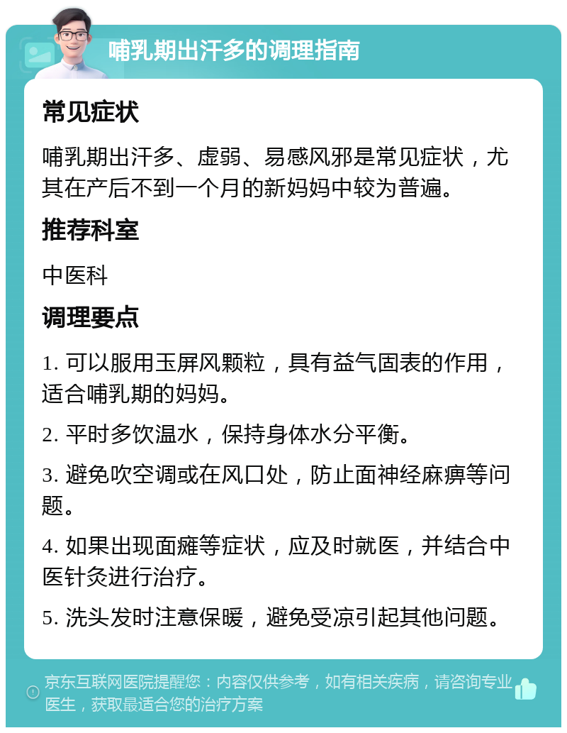 哺乳期出汗多的调理指南 常见症状 哺乳期出汗多、虚弱、易感风邪是常见症状，尤其在产后不到一个月的新妈妈中较为普遍。 推荐科室 中医科 调理要点 1. 可以服用玉屏风颗粒，具有益气固表的作用，适合哺乳期的妈妈。 2. 平时多饮温水，保持身体水分平衡。 3. 避免吹空调或在风口处，防止面神经麻痹等问题。 4. 如果出现面瘫等症状，应及时就医，并结合中医针灸进行治疗。 5. 洗头发时注意保暖，避免受凉引起其他问题。