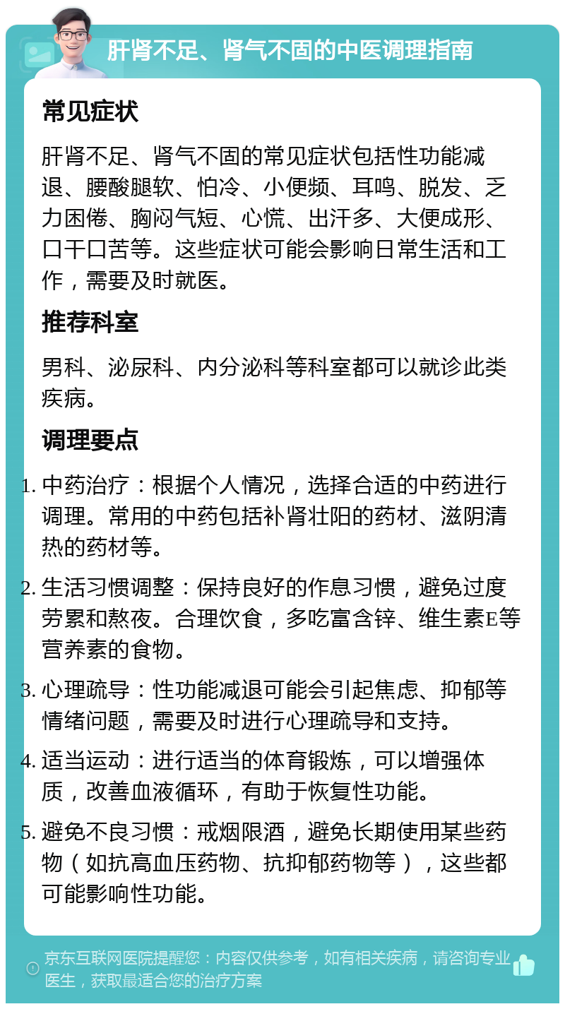 肝肾不足、肾气不固的中医调理指南 常见症状 肝肾不足、肾气不固的常见症状包括性功能减退、腰酸腿软、怕冷、小便频、耳鸣、脱发、乏力困倦、胸闷气短、心慌、出汗多、大便成形、口干口苦等。这些症状可能会影响日常生活和工作，需要及时就医。 推荐科室 男科、泌尿科、内分泌科等科室都可以就诊此类疾病。 调理要点 中药治疗：根据个人情况，选择合适的中药进行调理。常用的中药包括补肾壮阳的药材、滋阴清热的药材等。 生活习惯调整：保持良好的作息习惯，避免过度劳累和熬夜。合理饮食，多吃富含锌、维生素E等营养素的食物。 心理疏导：性功能减退可能会引起焦虑、抑郁等情绪问题，需要及时进行心理疏导和支持。 适当运动：进行适当的体育锻炼，可以增强体质，改善血液循环，有助于恢复性功能。 避免不良习惯：戒烟限酒，避免长期使用某些药物（如抗高血压药物、抗抑郁药物等），这些都可能影响性功能。