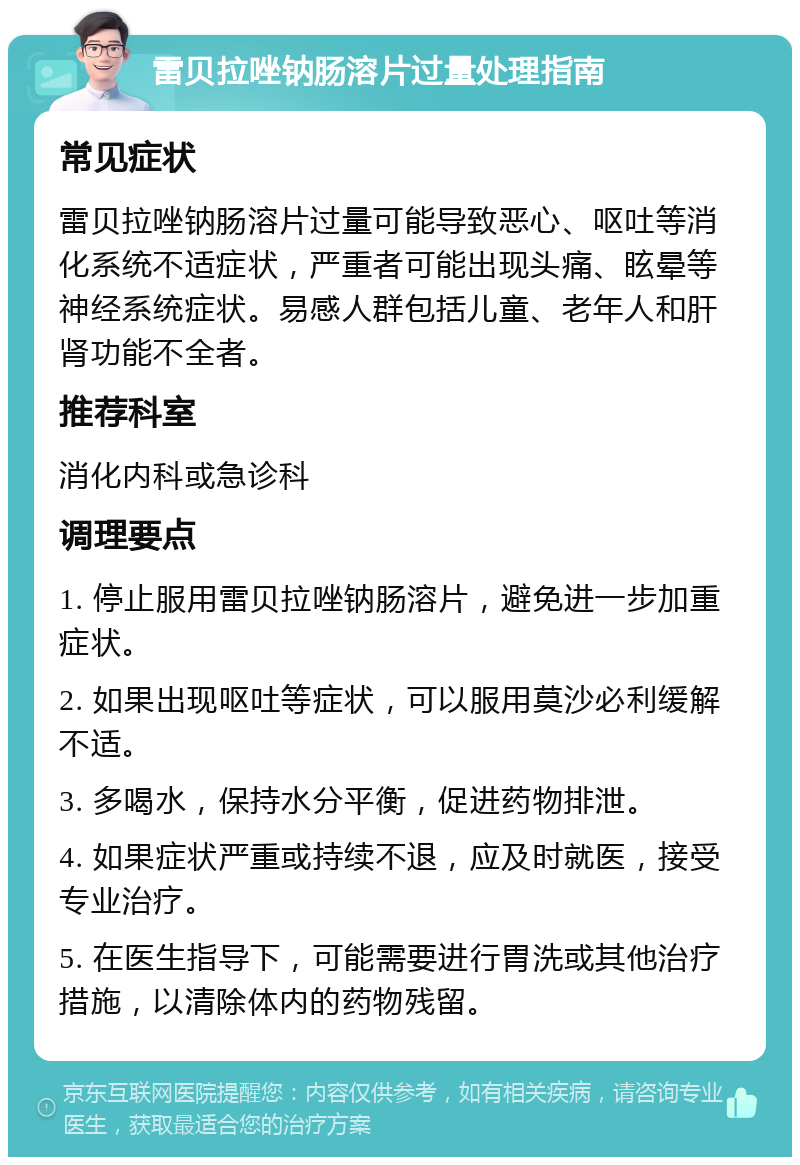 雷贝拉唑钠肠溶片过量处理指南 常见症状 雷贝拉唑钠肠溶片过量可能导致恶心、呕吐等消化系统不适症状，严重者可能出现头痛、眩晕等神经系统症状。易感人群包括儿童、老年人和肝肾功能不全者。 推荐科室 消化内科或急诊科 调理要点 1. 停止服用雷贝拉唑钠肠溶片，避免进一步加重症状。 2. 如果出现呕吐等症状，可以服用莫沙必利缓解不适。 3. 多喝水，保持水分平衡，促进药物排泄。 4. 如果症状严重或持续不退，应及时就医，接受专业治疗。 5. 在医生指导下，可能需要进行胃洗或其他治疗措施，以清除体内的药物残留。