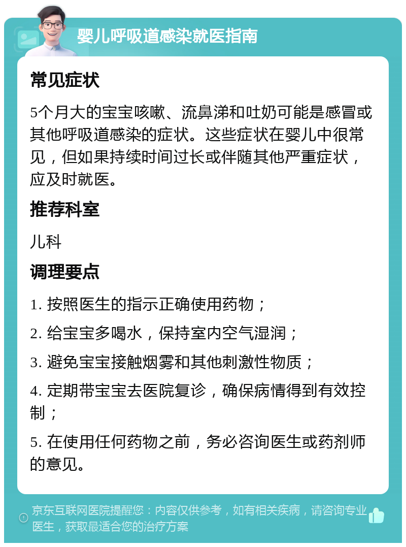 婴儿呼吸道感染就医指南 常见症状 5个月大的宝宝咳嗽、流鼻涕和吐奶可能是感冒或其他呼吸道感染的症状。这些症状在婴儿中很常见，但如果持续时间过长或伴随其他严重症状，应及时就医。 推荐科室 儿科 调理要点 1. 按照医生的指示正确使用药物； 2. 给宝宝多喝水，保持室内空气湿润； 3. 避免宝宝接触烟雾和其他刺激性物质； 4. 定期带宝宝去医院复诊，确保病情得到有效控制； 5. 在使用任何药物之前，务必咨询医生或药剂师的意见。