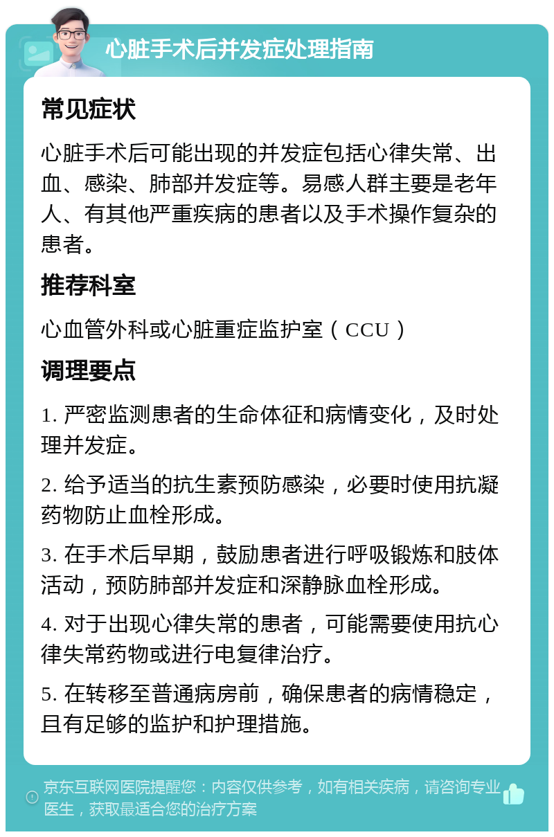 心脏手术后并发症处理指南 常见症状 心脏手术后可能出现的并发症包括心律失常、出血、感染、肺部并发症等。易感人群主要是老年人、有其他严重疾病的患者以及手术操作复杂的患者。 推荐科室 心血管外科或心脏重症监护室（CCU） 调理要点 1. 严密监测患者的生命体征和病情变化，及时处理并发症。 2. 给予适当的抗生素预防感染，必要时使用抗凝药物防止血栓形成。 3. 在手术后早期，鼓励患者进行呼吸锻炼和肢体活动，预防肺部并发症和深静脉血栓形成。 4. 对于出现心律失常的患者，可能需要使用抗心律失常药物或进行电复律治疗。 5. 在转移至普通病房前，确保患者的病情稳定，且有足够的监护和护理措施。