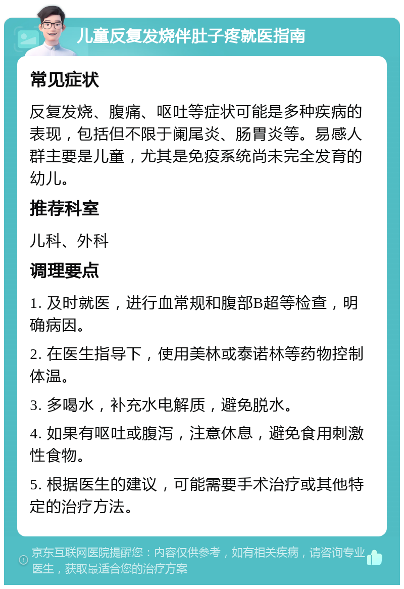 儿童反复发烧伴肚子疼就医指南 常见症状 反复发烧、腹痛、呕吐等症状可能是多种疾病的表现，包括但不限于阑尾炎、肠胃炎等。易感人群主要是儿童，尤其是免疫系统尚未完全发育的幼儿。 推荐科室 儿科、外科 调理要点 1. 及时就医，进行血常规和腹部B超等检查，明确病因。 2. 在医生指导下，使用美林或泰诺林等药物控制体温。 3. 多喝水，补充水电解质，避免脱水。 4. 如果有呕吐或腹泻，注意休息，避免食用刺激性食物。 5. 根据医生的建议，可能需要手术治疗或其他特定的治疗方法。