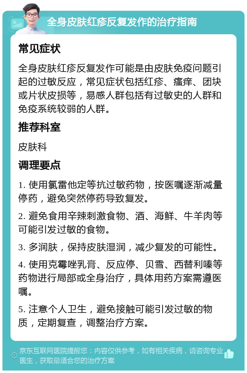 全身皮肤红疹反复发作的治疗指南 常见症状 全身皮肤红疹反复发作可能是由皮肤免疫问题引起的过敏反应，常见症状包括红疹、瘙痒、团块或片状皮损等，易感人群包括有过敏史的人群和免疫系统较弱的人群。 推荐科室 皮肤科 调理要点 1. 使用氯雷他定等抗过敏药物，按医嘱逐渐减量停药，避免突然停药导致复发。 2. 避免食用辛辣刺激食物、酒、海鲜、牛羊肉等可能引发过敏的食物。 3. 多润肤，保持皮肤湿润，减少复发的可能性。 4. 使用克霉唑乳膏、反应停、贝雪、西替利嗪等药物进行局部或全身治疗，具体用药方案需遵医嘱。 5. 注意个人卫生，避免接触可能引发过敏的物质，定期复查，调整治疗方案。