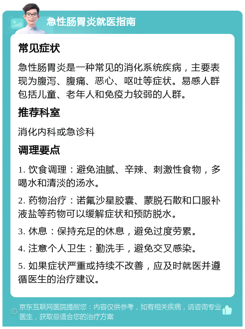 急性肠胃炎就医指南 常见症状 急性肠胃炎是一种常见的消化系统疾病，主要表现为腹泻、腹痛、恶心、呕吐等症状。易感人群包括儿童、老年人和免疫力较弱的人群。 推荐科室 消化内科或急诊科 调理要点 1. 饮食调理：避免油腻、辛辣、刺激性食物，多喝水和清淡的汤水。 2. 药物治疗：诺氟沙星胶囊、蒙脱石散和口服补液盐等药物可以缓解症状和预防脱水。 3. 休息：保持充足的休息，避免过度劳累。 4. 注意个人卫生：勤洗手，避免交叉感染。 5. 如果症状严重或持续不改善，应及时就医并遵循医生的治疗建议。