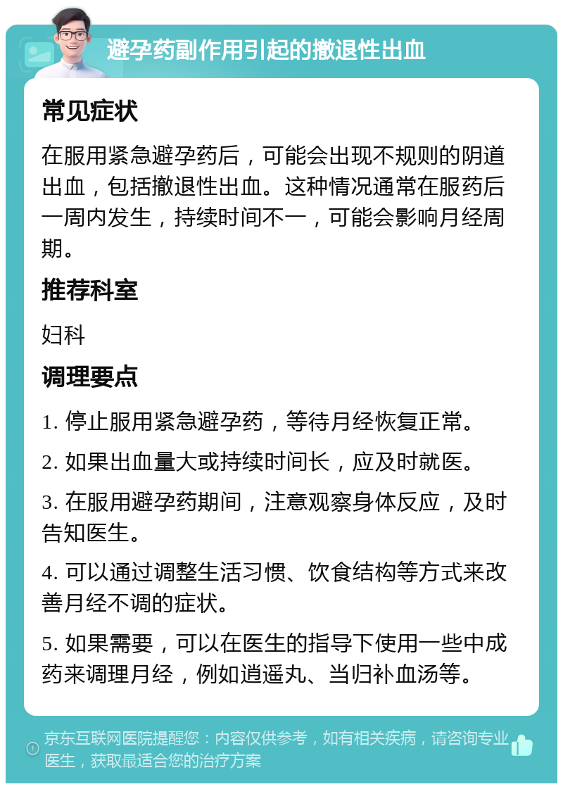 避孕药副作用引起的撤退性出血 常见症状 在服用紧急避孕药后，可能会出现不规则的阴道出血，包括撤退性出血。这种情况通常在服药后一周内发生，持续时间不一，可能会影响月经周期。 推荐科室 妇科 调理要点 1. 停止服用紧急避孕药，等待月经恢复正常。 2. 如果出血量大或持续时间长，应及时就医。 3. 在服用避孕药期间，注意观察身体反应，及时告知医生。 4. 可以通过调整生活习惯、饮食结构等方式来改善月经不调的症状。 5. 如果需要，可以在医生的指导下使用一些中成药来调理月经，例如逍遥丸、当归补血汤等。