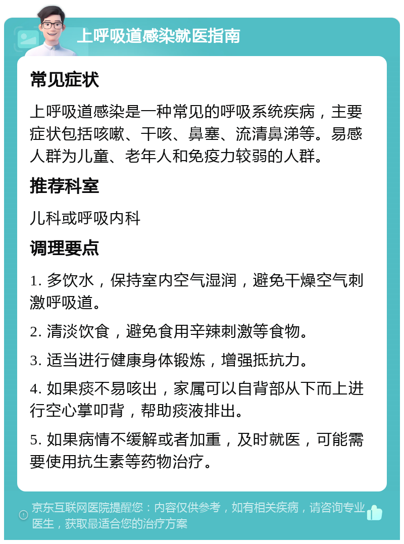 上呼吸道感染就医指南 常见症状 上呼吸道感染是一种常见的呼吸系统疾病，主要症状包括咳嗽、干咳、鼻塞、流清鼻涕等。易感人群为儿童、老年人和免疫力较弱的人群。 推荐科室 儿科或呼吸内科 调理要点 1. 多饮水，保持室内空气湿润，避免干燥空气刺激呼吸道。 2. 清淡饮食，避免食用辛辣刺激等食物。 3. 适当进行健康身体锻炼，增强抵抗力。 4. 如果痰不易咳出，家属可以自背部从下而上进行空心掌叩背，帮助痰液排出。 5. 如果病情不缓解或者加重，及时就医，可能需要使用抗生素等药物治疗。