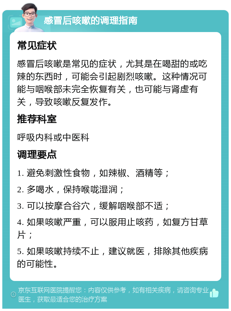 感冒后咳嗽的调理指南 常见症状 感冒后咳嗽是常见的症状，尤其是在喝甜的或吃辣的东西时，可能会引起剧烈咳嗽。这种情况可能与咽喉部未完全恢复有关，也可能与肾虚有关，导致咳嗽反复发作。 推荐科室 呼吸内科或中医科 调理要点 1. 避免刺激性食物，如辣椒、酒精等； 2. 多喝水，保持喉咙湿润； 3. 可以按摩合谷穴，缓解咽喉部不适； 4. 如果咳嗽严重，可以服用止咳药，如复方甘草片； 5. 如果咳嗽持续不止，建议就医，排除其他疾病的可能性。