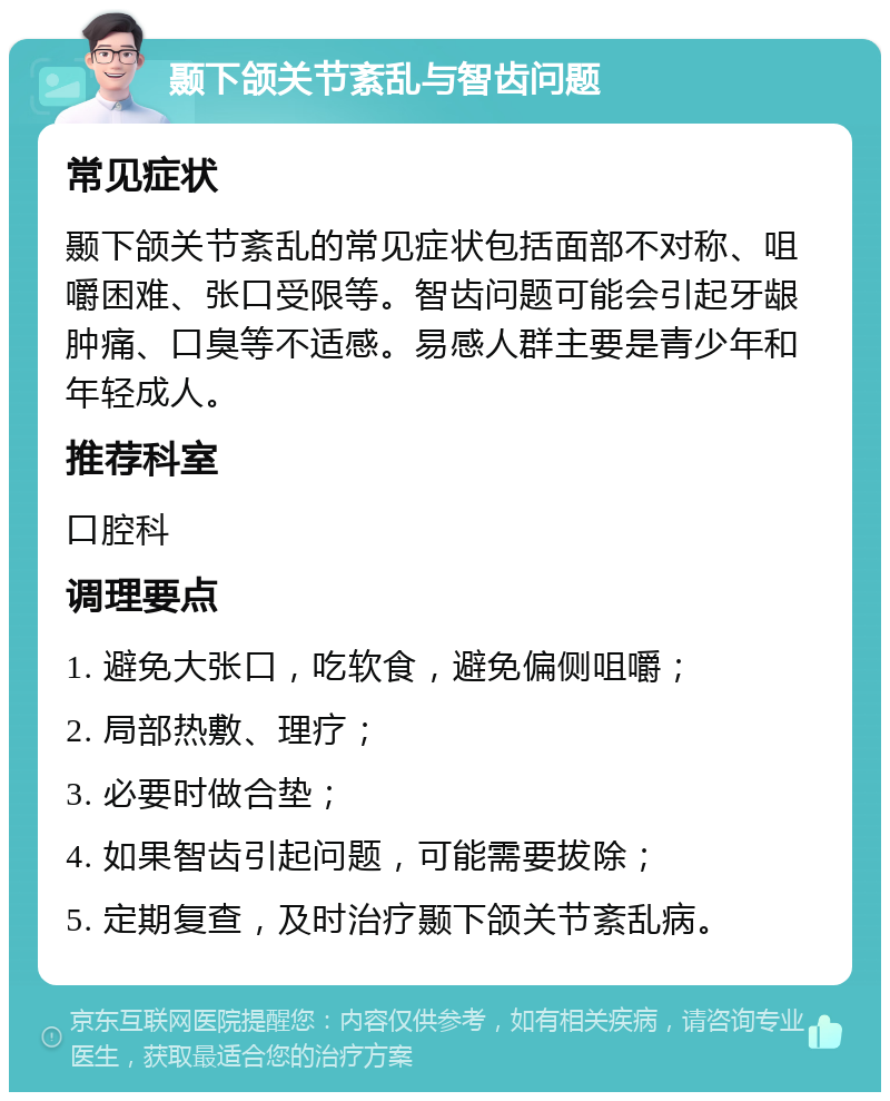 颞下颌关节紊乱与智齿问题 常见症状 颞下颌关节紊乱的常见症状包括面部不对称、咀嚼困难、张口受限等。智齿问题可能会引起牙龈肿痛、口臭等不适感。易感人群主要是青少年和年轻成人。 推荐科室 口腔科 调理要点 1. 避免大张口，吃软食，避免偏侧咀嚼； 2. 局部热敷、理疗； 3. 必要时做合垫； 4. 如果智齿引起问题，可能需要拔除； 5. 定期复查，及时治疗颞下颌关节紊乱病。