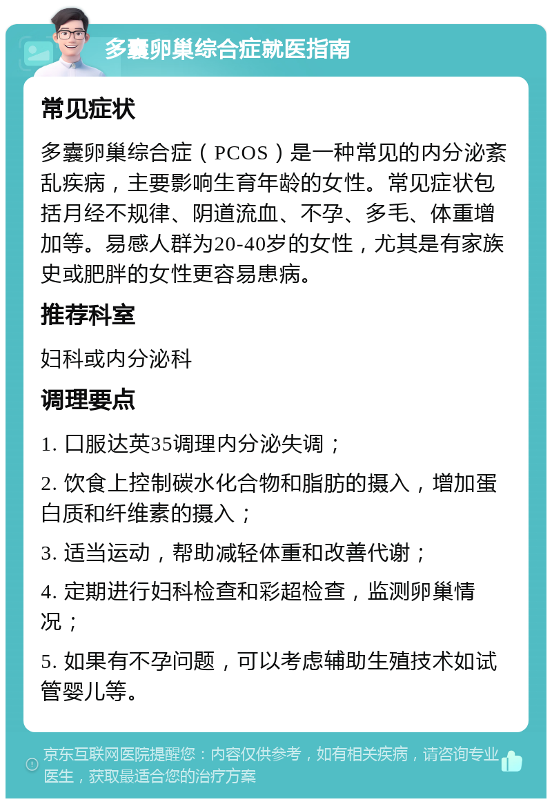 多囊卵巢综合症就医指南 常见症状 多囊卵巢综合症（PCOS）是一种常见的内分泌紊乱疾病，主要影响生育年龄的女性。常见症状包括月经不规律、阴道流血、不孕、多毛、体重增加等。易感人群为20-40岁的女性，尤其是有家族史或肥胖的女性更容易患病。 推荐科室 妇科或内分泌科 调理要点 1. 口服达英35调理内分泌失调； 2. 饮食上控制碳水化合物和脂肪的摄入，增加蛋白质和纤维素的摄入； 3. 适当运动，帮助减轻体重和改善代谢； 4. 定期进行妇科检查和彩超检查，监测卵巢情况； 5. 如果有不孕问题，可以考虑辅助生殖技术如试管婴儿等。