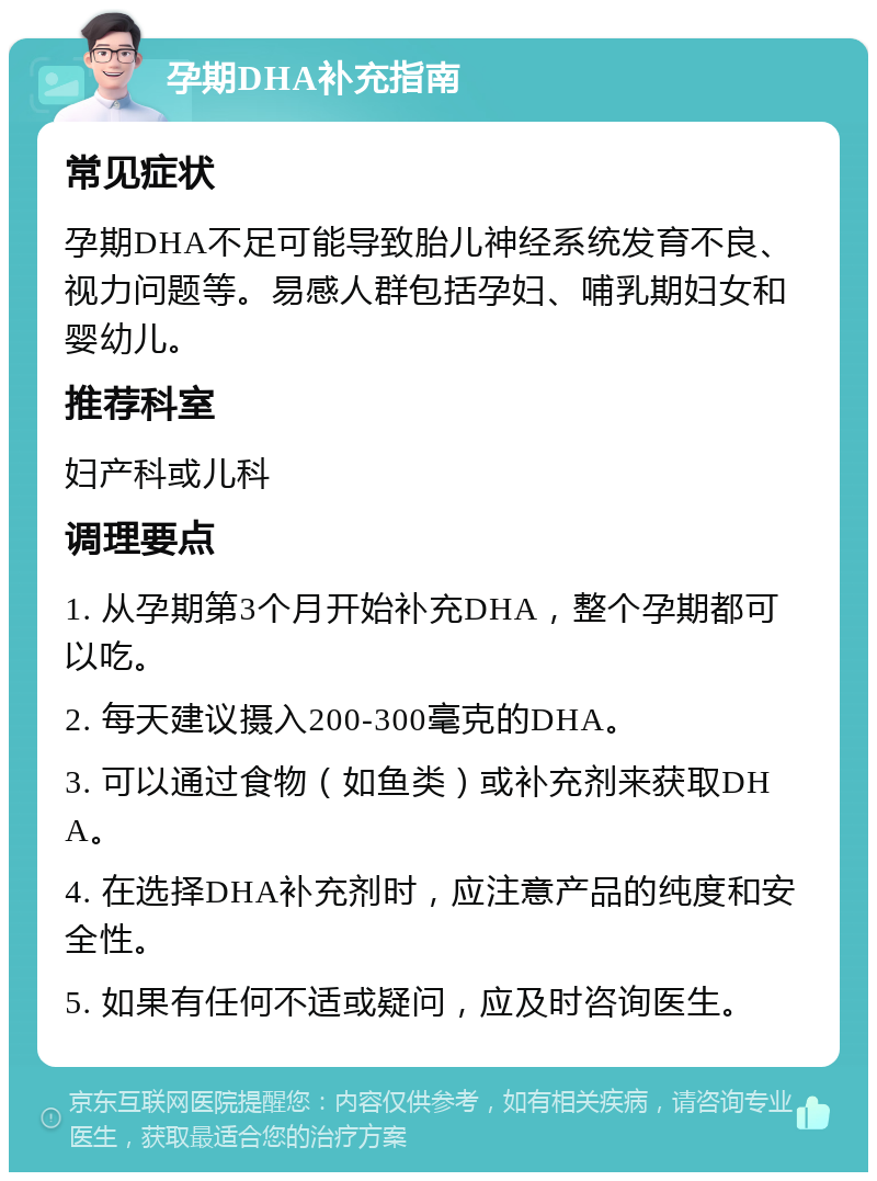 孕期DHA补充指南 常见症状 孕期DHA不足可能导致胎儿神经系统发育不良、视力问题等。易感人群包括孕妇、哺乳期妇女和婴幼儿。 推荐科室 妇产科或儿科 调理要点 1. 从孕期第3个月开始补充DHA，整个孕期都可以吃。 2. 每天建议摄入200-300毫克的DHA。 3. 可以通过食物（如鱼类）或补充剂来获取DHA。 4. 在选择DHA补充剂时，应注意产品的纯度和安全性。 5. 如果有任何不适或疑问，应及时咨询医生。