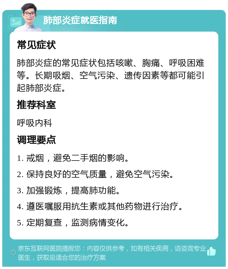 肺部炎症就医指南 常见症状 肺部炎症的常见症状包括咳嗽、胸痛、呼吸困难等。长期吸烟、空气污染、遗传因素等都可能引起肺部炎症。 推荐科室 呼吸内科 调理要点 1. 戒烟，避免二手烟的影响。 2. 保持良好的空气质量，避免空气污染。 3. 加强锻炼，提高肺功能。 4. 遵医嘱服用抗生素或其他药物进行治疗。 5. 定期复查，监测病情变化。