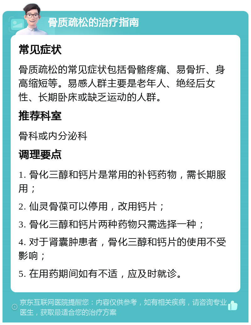 骨质疏松的治疗指南 常见症状 骨质疏松的常见症状包括骨骼疼痛、易骨折、身高缩短等。易感人群主要是老年人、绝经后女性、长期卧床或缺乏运动的人群。 推荐科室 骨科或内分泌科 调理要点 1. 骨化三醇和钙片是常用的补钙药物，需长期服用； 2. 仙灵骨葆可以停用，改用钙片； 3. 骨化三醇和钙片两种药物只需选择一种； 4. 对于肾囊肿患者，骨化三醇和钙片的使用不受影响； 5. 在用药期间如有不适，应及时就诊。